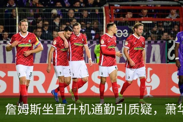 詹姆斯坐直升机通勤引质疑，萧华回应：球队没掺和就没问题